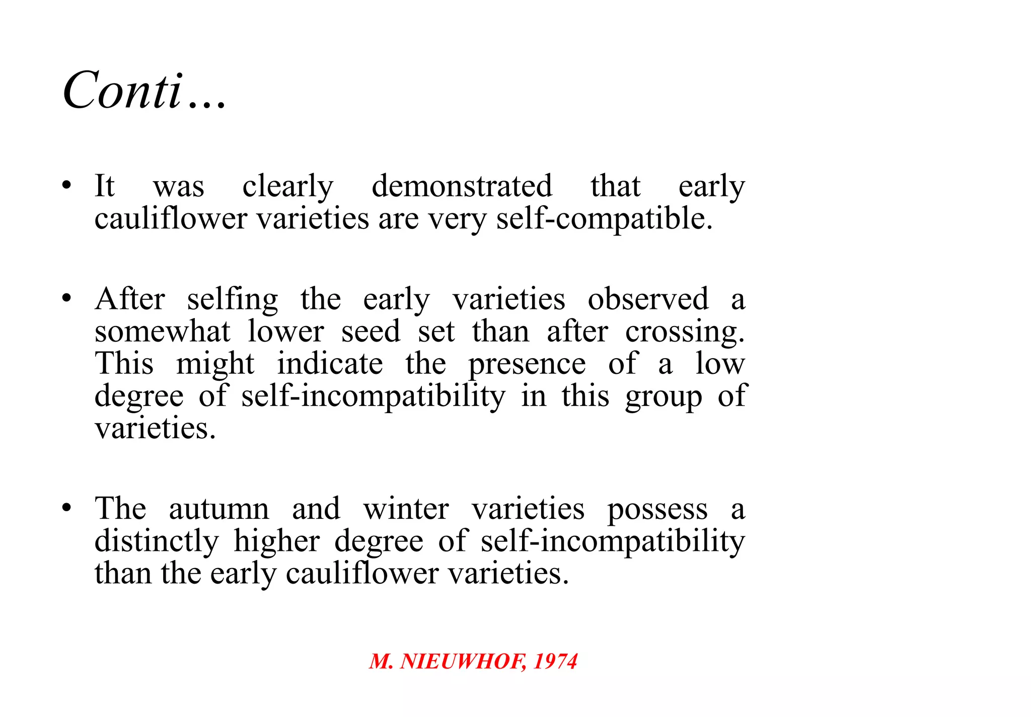 Conti…
• It was clearly demonstrated that early
cauliflower varieties are very self-compatible.
• After selfing the early varieties observed a
somewhat lower seed set than after crossing.
This might indicate the presence of a low
degree of self-incompatibility in this group of
varieties.
• The autumn and winter varieties possess a
distinctly higher degree of self-incompatibility
than the early cauliflower varieties.
M. NIEUWHOF, 1974
 