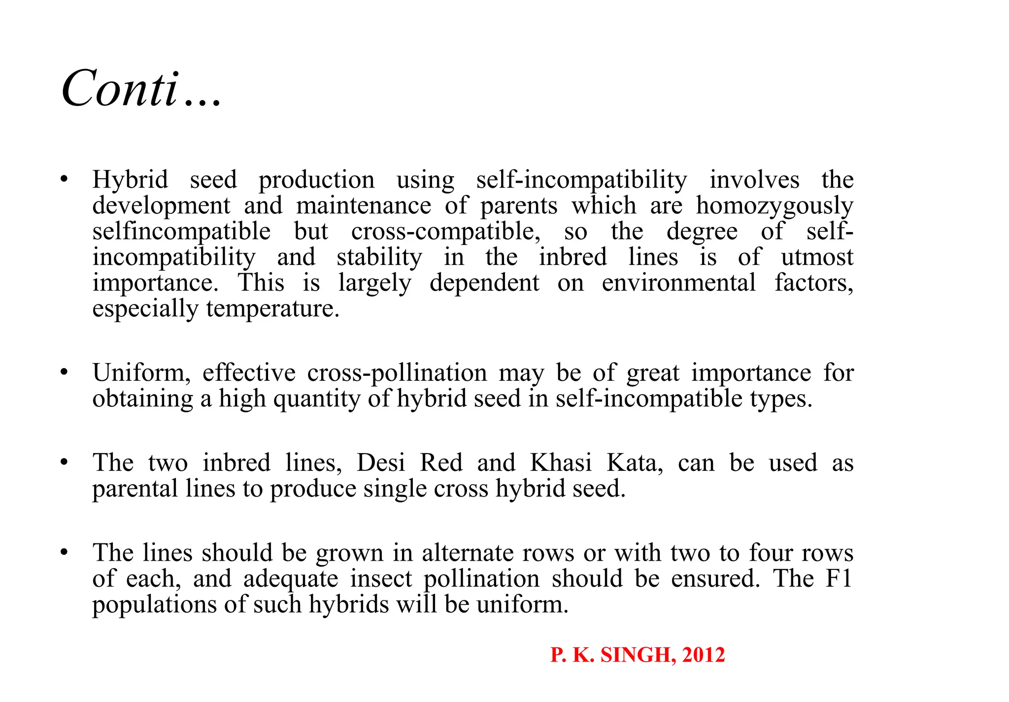 Conti…
• Hybrid seed production using self-incompatibility involves the
development and maintenance of parents which are homozygously
selfincompatible but cross-compatible, so the degree of self-
incompatibility and stability in the inbred lines is of utmost
importance. This is largely dependent on environmental factors,
especially temperature.
• Uniform, effective cross-pollination may be of great importance for
obtaining a high quantity of hybrid seed in self-incompatible types.
• The two inbred lines, Desi Red and Khasi Kata, can be used as
parental lines to produce single cross hybrid seed.
• The lines should be grown in alternate rows or with two to four rows
of each, and adequate insect pollination should be ensured. The F1
populations of such hybrids will be uniform.
P. K. SINGH, 2012
 