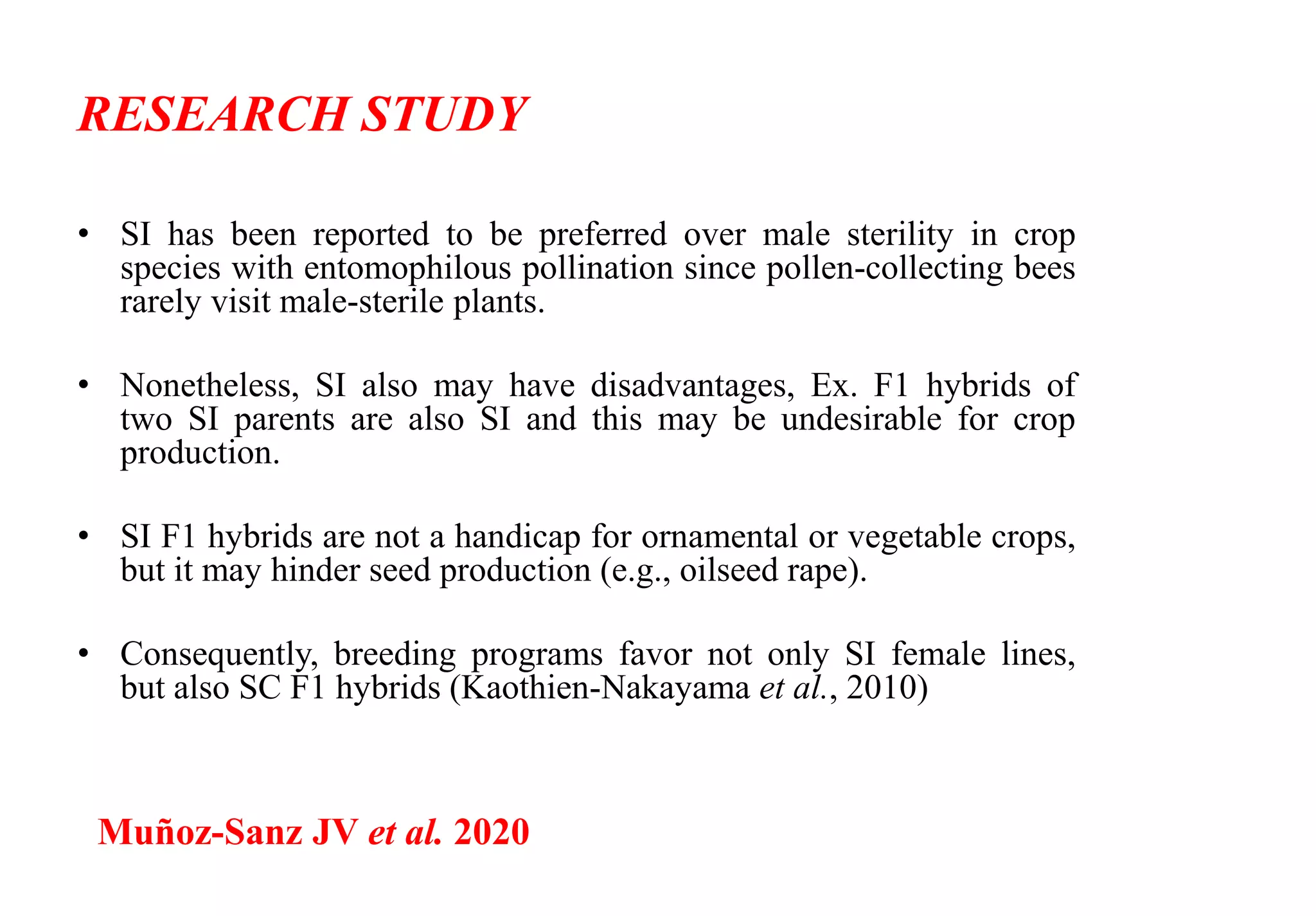 RESEARCH STUDY
• SI has been reported to be preferred over male sterility in crop
species with entomophilous pollination since pollen-collecting bees
rarely visit male-sterile plants.
• Nonetheless, SI also may have disadvantages, Ex. F1 hybrids of
two SI parents are also SI and this may be undesirable for crop
production.
• SI F1 hybrids are not a handicap for ornamental or vegetable crops,
but it may hinder seed production (e.g., oilseed rape).
• Consequently, breeding programs favor not only SI female lines,
but also SC F1 hybrids (Kaothien-Nakayama et al., 2010)
Muñoz-Sanz JV et al. 2020
 