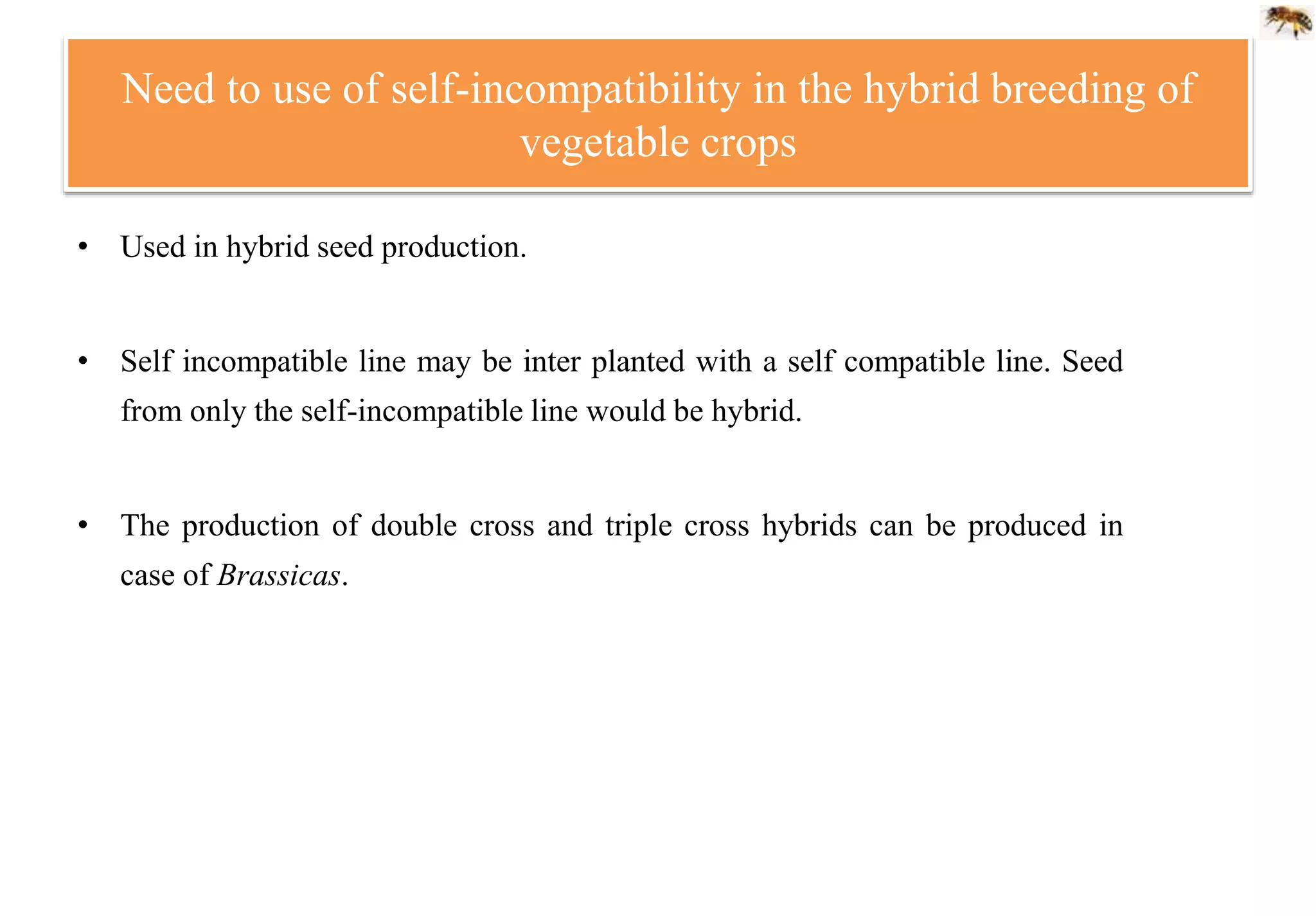 Need to use of self-incompatibility in the hybrid breeding of
vegetable crops
• Used in hybrid seed production.
• Self incompatible line may be inter planted with a self compatible line. Seed
from only the self-incompatible line would be hybrid.
• The production of double cross and triple cross hybrids can be produced in
case of Brassicas.
 