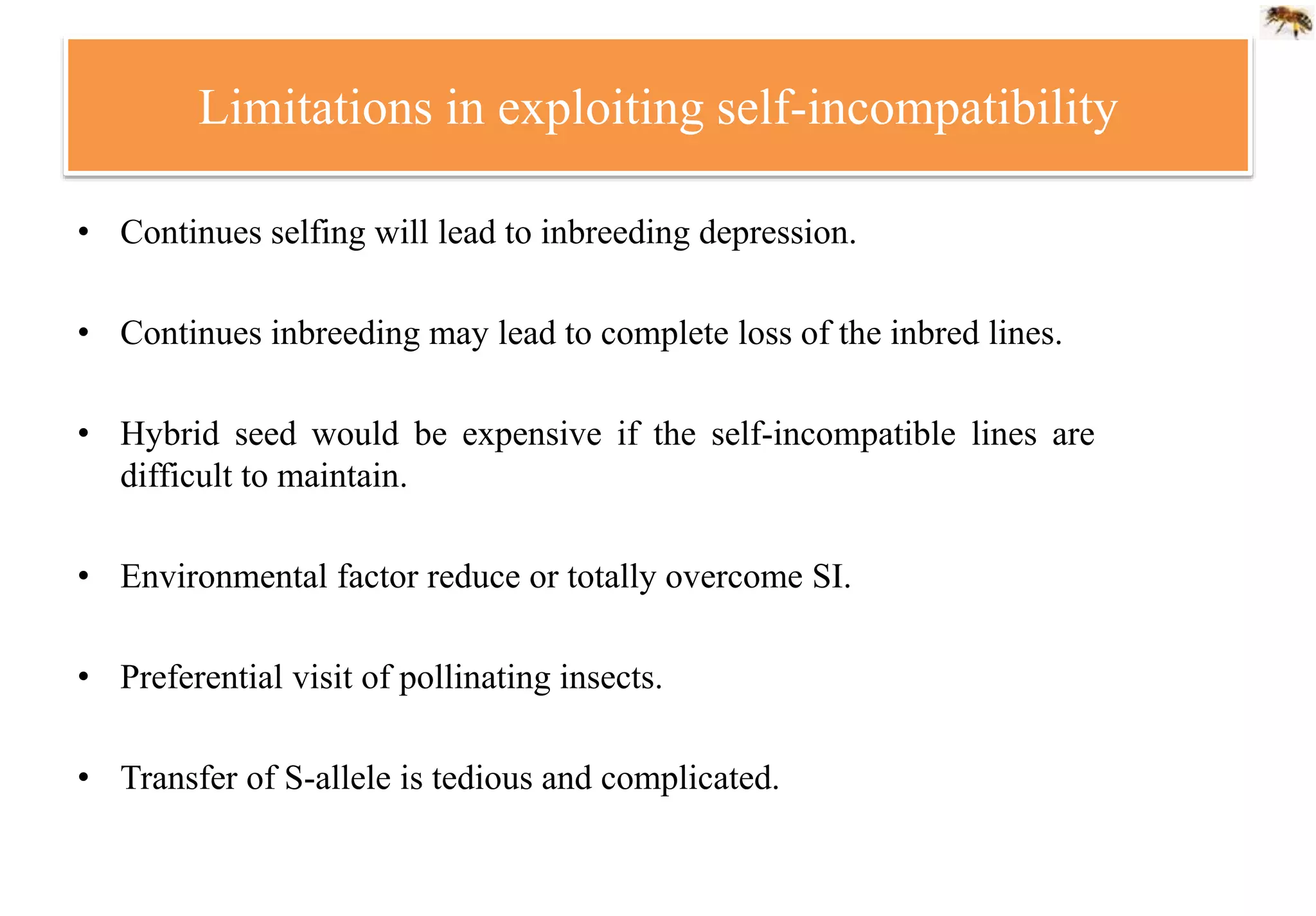 Limitations in exploiting self-incompatibility
• Continues selfing will lead to inbreeding depression.
• Continues inbreeding may lead to complete loss of the inbred lines.
• Hybrid seed would be expensive if the self-incompatible lines are
difficult to maintain.
• Environmental factor reduce or totally overcome SI.
• Preferential visit of pollinating insects.
• Transfer of S-allele is tedious and complicated.
 