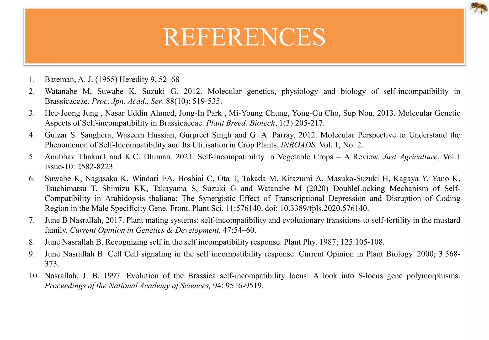 REFERENCES
1. Bateman, A. J. (1955) Heredity 9, 52–68
2. Watanabe M, Suwabe K, Suzuki G. 2012. Molecular genetics, physiology and biology of self-incompatibility in
Brassicaceae. Proc. Jpn. Acad., Ser. 88(10): 519-535.
3. Hee-Jeong Jung , Nasar Uddin Ahmed, Jong-In Park , Mi-Young Chung, Yong-Gu Cho, Sup Nou. 2013. Molecular Genetic
Aspects of Self-incompatibility in Brassicaceae. Plant Breed. Biotech, 1(3):205-217.
4. Gulzar S. Sanghera, Waseem Hussian, Gurpreet Singh and G .A. Parray. 2012. Molecular Perspective to Understand the
Phenomenon of Self-Incompatibility and Its Utilisation in Crop Plants. INROADS, Vol. 1, No. 2.
5. Anubhav Thakur1 and K.C. Dhiman. 2021. Self-Incompatibility in Vegetable Crops – A Review. Just Agriculture, Vol.1
Issue-10: 2582-8223.
6. Suwabe K, Nagasaka K, Windari EA, Hoshiai C, Ota T, Takada M, Kitazumi A, Masuko-Suzuki H, Kagaya Y, Yano K,
Tsuchimatsu T, Shimizu KK, Takayama S, Suzuki G and Watanabe M (2020) DoubleLocking Mechanism of Self-
Compatibility in Arabidopsis thaliana: The Synergistic Effect of Transcriptional Depression and Disruption of Coding
Region in the Male Specificity Gene. Front. Plant Sci. 11:576140. doi: 10.3389/fpls.2020.576140.
7. June B Nasrallah, 2017. Plant mating systems: self-incompatibility and evolutionary transitions to self-fertility in the mustard
family. Current Opinion in Genetics & Development, 47:54–60.
8. June Nasrallah B. Recognizing self in the self incompatibility response. Plant Phy. 1987; 125:105-108.
9. June Nasrallah B. Cell Cell signaling in the self incompatibility response. Current Opinion in Plant Biology. 2000; 3:368-
373.
10. Nasrallah, J. B. 1997. Evolution of the Brassica self-incompatibility locus: A look into S-locus gene polymorphisms.
Proceedings of the National Academy of Sciences, 94: 9516-9519.
 