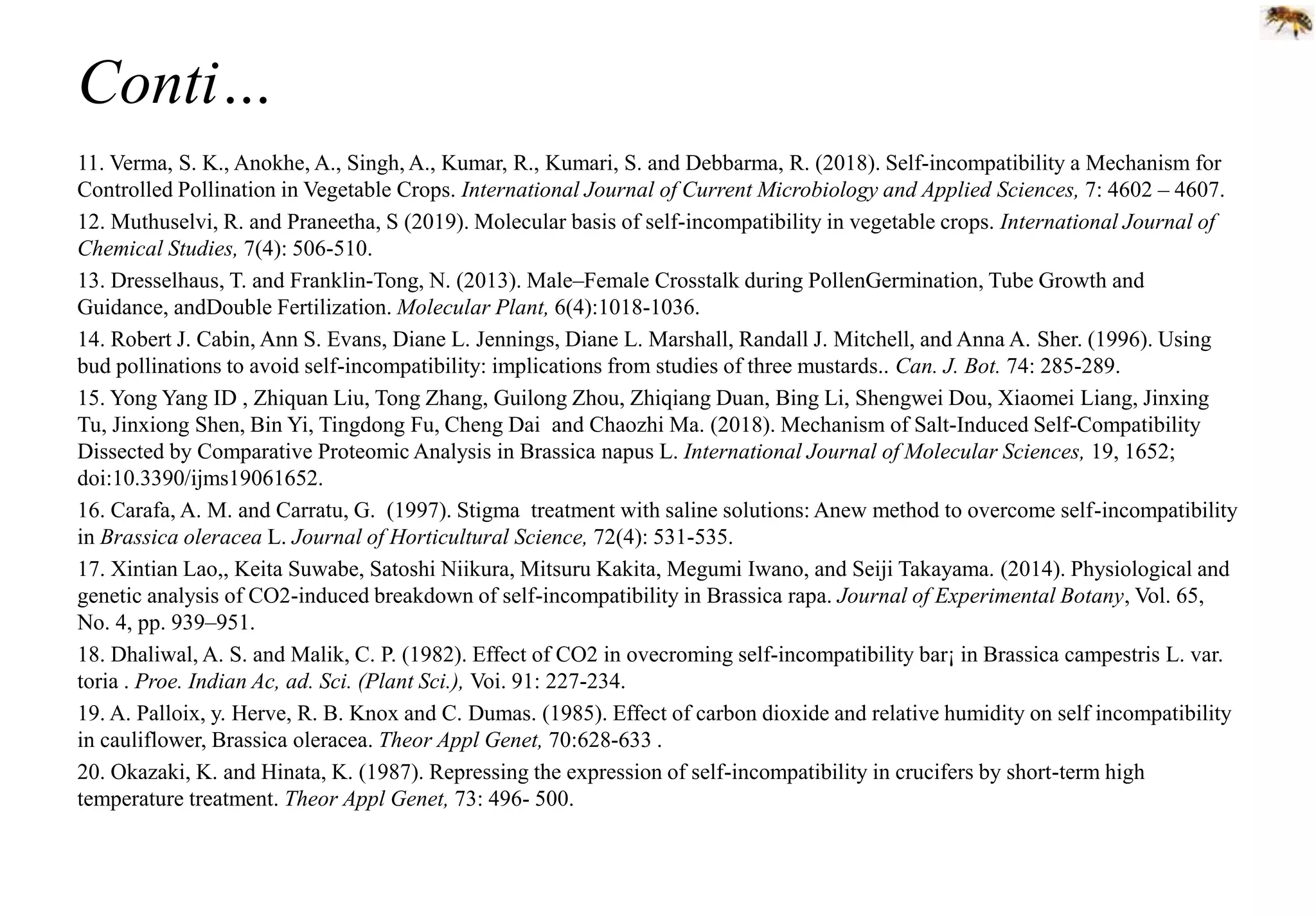 Conti…
11. Verma, S. K., Anokhe, A., Singh, A., Kumar, R., Kumari, S. and Debbarma, R. (2018). Self-incompatibility a Mechanism for
Controlled Pollination in Vegetable Crops. International Journal of Current Microbiology and Applied Sciences, 7: 4602 – 4607.
12. Muthuselvi, R. and Praneetha, S (2019). Molecular basis of self-incompatibility in vegetable crops. International Journal of
Chemical Studies, 7(4): 506-510.
13. Dresselhaus, T. and Franklin-Tong, N. (2013). Male–Female Crosstalk during PollenGermination, Tube Growth and
Guidance, andDouble Fertilization. Molecular Plant, 6(4):1018-1036.
14. Robert J. Cabin, Ann S. Evans, Diane L. Jennings, Diane L. Marshall, Randall J. Mitchell, and Anna A. Sher. (1996). Using
bud pollinations to avoid self-incompatibility: implications from studies of three mustards.. Can. J. Bot. 74: 285-289.
15. Yong Yang ID , Zhiquan Liu, Tong Zhang, Guilong Zhou, Zhiqiang Duan, Bing Li, Shengwei Dou, Xiaomei Liang, Jinxing
Tu, Jinxiong Shen, Bin Yi, Tingdong Fu, Cheng Dai and Chaozhi Ma. (2018). Mechanism of Salt-Induced Self-Compatibility
Dissected by Comparative Proteomic Analysis in Brassica napus L. International Journal of Molecular Sciences, 19, 1652;
doi:10.3390/ijms19061652.
16. Carafa, A. M. and Carratu, G. (1997). Stigma treatment with saline solutions: Anew method to overcome self-incompatibility
in Brassica oleracea L. Journal of Horticultural Science, 72(4): 531-535.
17. Xintian Lao,, Keita Suwabe, Satoshi Niikura, Mitsuru Kakita, Megumi Iwano, and Seiji Takayama. (2014). Physiological and
genetic analysis of CO2-induced breakdown of self-incompatibility in Brassica rapa. Journal of Experimental Botany, Vol. 65,
No. 4, pp. 939–951.
18. Dhaliwal, A. S. and Malik, C. P. (1982). Effect of CO2 in ovecroming self-incompatibility bar¡ in Brassica campestris L. var.
toria . Proe. Indian Ac, ad. Sci. (Plant Sci.), Voi. 91: 227-234.
19. A. Palloix, y. Herve, R. B. Knox and C. Dumas. (1985). Effect of carbon dioxide and relative humidity on self incompatibility
in cauliflower, Brassica oleracea. Theor Appl Genet, 70:628-633 .
20. Okazaki, K. and Hinata, K. (1987). Repressing the expression of self-incompatibility in crucifers by short-term high
temperature treatment. Theor Appl Genet, 73: 496- 500.
 