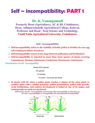 Self – incompatibility: PART 1
Dr. K. Vanangamudi
Formerly Dean (Agriculture), AC & RI, Coimbatore,
Dean, Adhiparashakthi Agricultural College, Kalavai,
Professor and Head - Seed Science and Technology,
Tamil Nadu Agricultural University, Coimbatore.
Self - incompatibility
 Self-incompatibility refers to the inability of fertile pollen to fertilize its own egg
cell resulting in failure of seed set.
 Self-incompatibility occurs at any stage between pollination and fertilization.
 Self-incompatibility is reported in more than 6000 species of plants covering
Leguminosae, Rosacae, Solanaceae, Compositae, Brassicacae, Graminacae.
Distribution of self - incompability
 In plants with SI, when a pollen grain reaches a stigma of the same plant or
another plant with a similar genotype, pollen germination, pollen tube growth,
ovule fertilization, and embryo development is halted at one of its stages, and
consequently no seeds are produced.
Illustration of self – incompability and interspecific incompability in Brassica sp.
SI: self – incompability; C: Compability; ISI: interspecific incompability
 