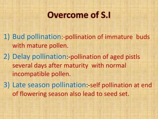 1) Bud pollination:-pollination of immature buds
with mature pollen.
2) Delay pollination:-pollination of aged pistls
several days after maturity with normal
incompatible pollen.
3) Late season pollination:-self pollination at end
of flowering season also lead to seed set.
 