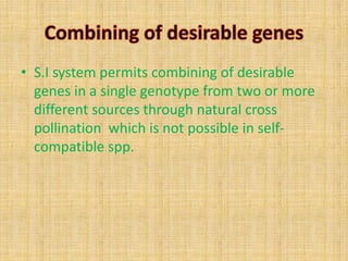 • S.I system permits combining of desirable
genes in a single genotype from two or more
different sources through natural cross
pollination which is not possible in self-
compatible spp.
 