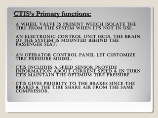  a wheel valve is presenT which isolaTe The
Tire from The sysTem when iT's noT in use.
 an elecTronic conTrol uniT (ecu), The brain
of The sysTem is mounTed behind The
passenger seaT.
 an operaTor conTrol panel leT cusTomize
Tire pressure model.
 cTis includes a speed sensor provide
informaTion abouT currenT speed & in Turn
cTis mainTain The opTimum Tire pressure.
 cTis gives prioriTy To The brakes since The
brakes & The Tire share air from The same
compressor.
CTIS’s Primary functions:CTIS’s Primary functions:
 