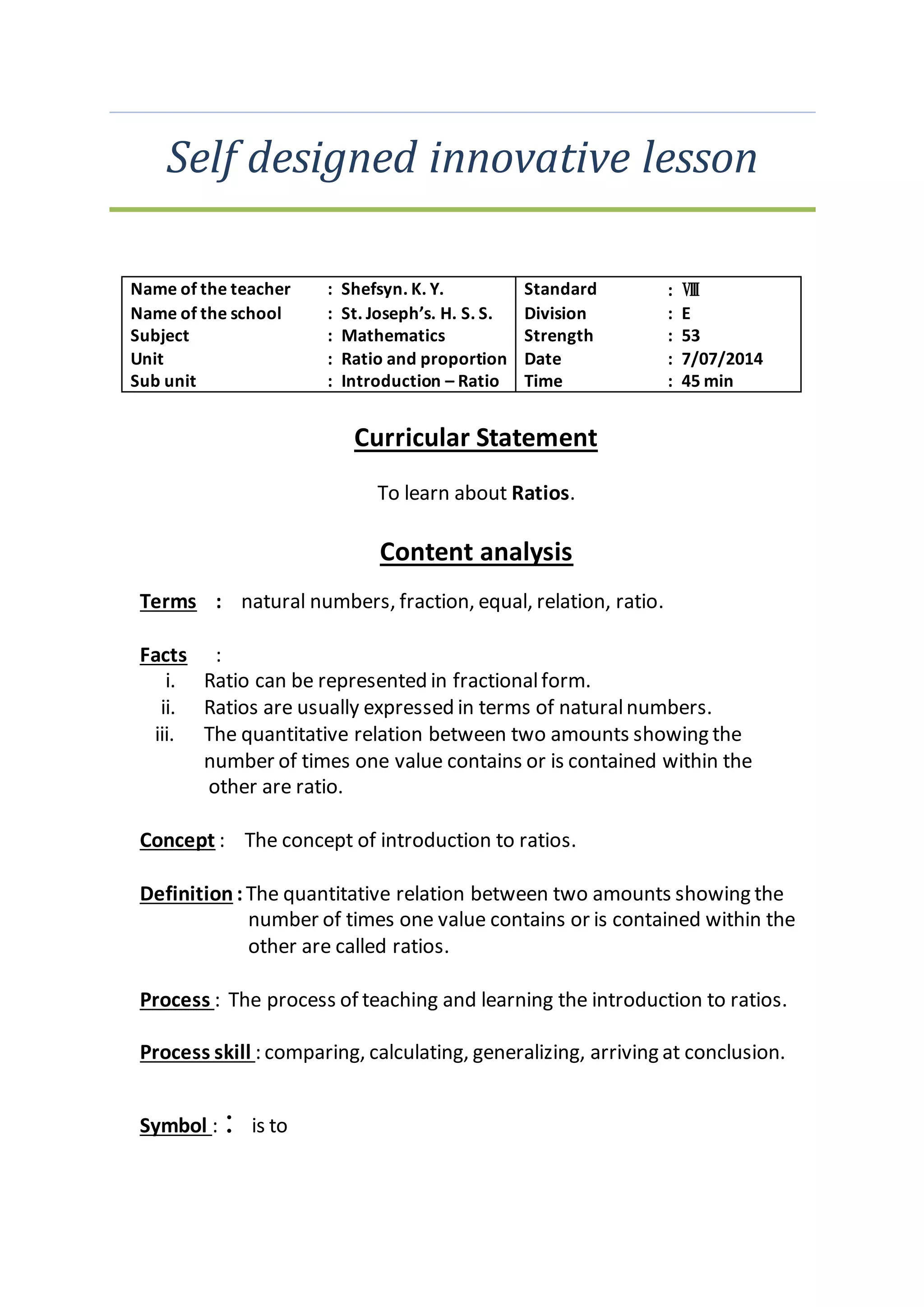 Self designed innovative lesson 
Name of the teacher : Shefsyn. K. Y. Standard : Ⅷ 
Name of the school : St. Joseph’s. H. S. S. Division : E 
Subject : Mathematics Strength : 53 
Unit : Ratio and proportion Date : 7/07/2014 
Sub unit : Introduction – Ratio Time : 45 min 
Curricular Statement 
To learn about Ratios. 
Content analysis 
Terms : natural numbers, fraction, equal, relation, ratio. 
Facts : 
i. Ratio can be represented in fractional form. 
ii. Ratios are usually expressed in terms of natural numbers. 
iii. The quantitative relation between two amounts showing the 
number of times one value contains or is contained within the 
other are ratio. 
Concept : The concept of introduction to ratios. 
Definition : The quantitative relation between two amounts showing the 
number of times one value contains or is contained within the 
other are called ratios. 
Process : The process of teaching and learning the introduction to ratios. 
Process skill : comparing, calculating, generalizing, arriving at conclusion. 
Symbol : ∶ is to 
 
