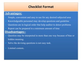 Advantages:
 Simple, convenient and easy to use for any desired subjected area
 Knowledgeable personnel may develop questions and guideline
 Questions are in logical order that help auditor to detect problems
 Report can be prepared in a minimum amount of time
Disadvantages:-
 Question may be interpreted in more than one way because of bias or
hidden meaning.
 Solve the devising questions is not easy task.
 Limited content.
Checklist Format
 