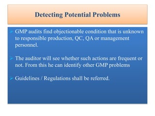 Detecting Potential Problems
 GMP audits find objectionable condition that is unknown
to responsible production, QC, QA or management
personnel.
 The auditor will see whether such actions are frequent or
not. From this he can identify other GMP problems
 Guidelines / Regulations shall be referred.
 