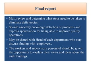  Must review and determine what steps need to be taken to
eliminate deficiencies.
 Should sincerely encourage detection of problems and
express appreciation for being able to improve quality
operations
 May be shared with Head of each department who may
discuss finding with employees.
 The workers and supervisory personnel should be given
the opportunity to explain their views and ideas about the
audit findings.
Final report
 