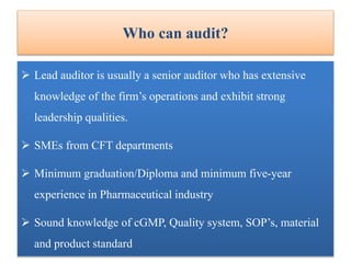 Who can audit?
 Lead auditor is usually a senior auditor who has extensive
knowledge of the firm’s operations and exhibit strong
leadership qualities.
 SMEs from CFT departments
 Minimum graduation/Diploma and minimum five-year
experience in Pharmaceutical industry
 Sound knowledge of cGMP, Quality system, SOP’s, material
and product standard
 