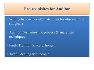 Pre-requisites for Auditor
Willing to consider alternate ideas for observations
(Logical)
Auditor must know the process & analytical
techniques
Faith, Truthful, Sincere, honest.
Tactful dealing with people
 
