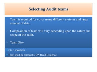 Selecting Audit teams
 Team is required for cover many different systems and large
amount of data.
 Composition of team will vary depending upon the nature and
scope of the audit.
 Team Size
2 to 3 members
Team shall be formed by QA Head/Designee
 