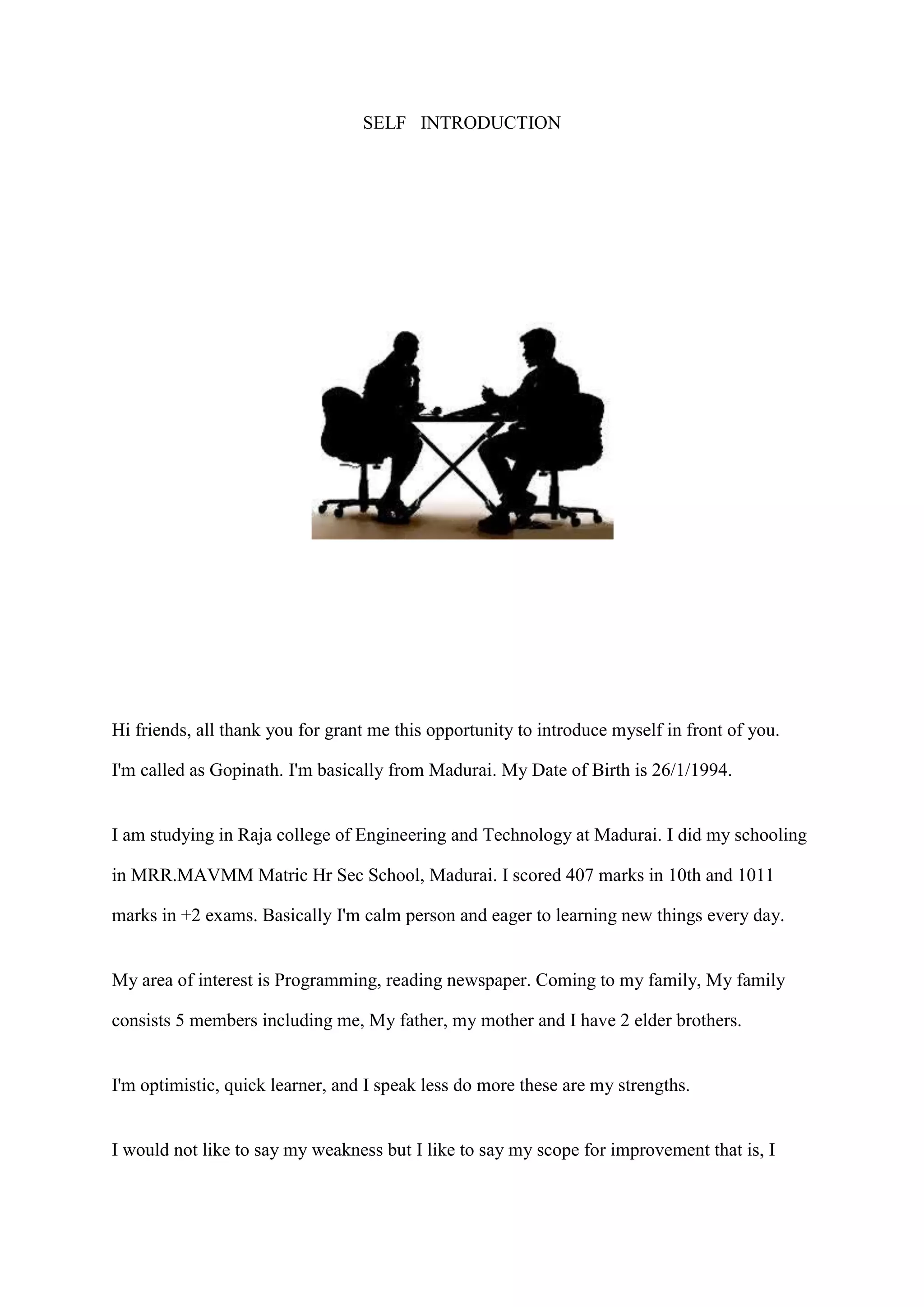 SELF INTRODUCTION
Hi friends, all thank you for grant me this opportunity to introduce myself in front of you.
I'm called as Gopinath. I'm basically from Madurai. My Date of Birth is 26/1/1994.
I am studying in Raja college of Engineering and Technology at Madurai. I did my schooling
in MRR.MAVMM Matric Hr Sec School, Madurai. I scored 407 marks in 10th and 1011
marks in +2 exams. Basically I'm calm person and eager to learning new things every day.
My area of interest is Programming, reading newspaper. Coming to my family, My family
consists 5 members including me, My father, my mother and I have 2 elder brothers.
I'm optimistic, quick learner, and I speak less do more these are my strengths.
I would not like to say my weakness but I like to say my scope for improvement that is, I