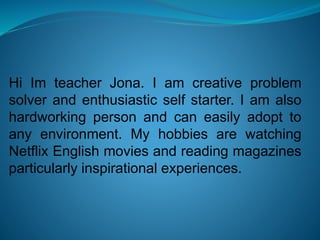 Hi Im teacher Jona. I am creative problem
solver and enthusiastic self starter. I am also
hardworking person and can easily adopt to
any environment. My hobbies are watching
Netflix English movies and reading magazines
particularly inspirational experiences.
 