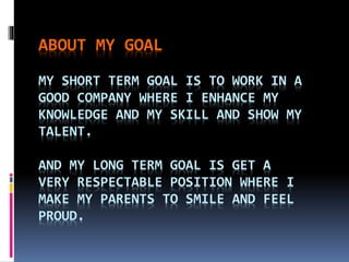 ABOUT MY GOAL
MY SHORT TERM GOAL IS TO WORK IN A
GOOD COMPANY WHERE I ENHANCE MY
KNOWLEDGE AND MY SKILL AND SHOW MY
TALENT.
AND MY LONG TERM GOAL IS GET A
VERY RESPECTABLE POSITION WHERE I
MAKE MY PARENTS TO SMILE AND FEEL
PROUD.
 