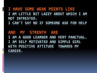 I HAVE SOME WEAK POINTS LIKE
I AM LITTLE BIT LAZZY ABOUT WHICH I AM
NOT INTRESTED.
I CAN'T SAY NO IF SOMEONE ASK FOR HELP
AND MY STRENTH ARE
I AM A GOOD LEARNER AND VERY PANCTUAL.
I AM SELF MOTIVATED AND SIMPLE GIRL
WITH POSITIVE ATTITUDE TOWARDS MY
CAREER.
 