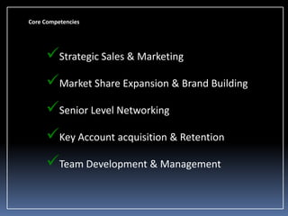 Core Competencies

Strategic Sales & Marketing
Market Share Expansion & Brand Building
Senior Level Networking
Key Account acquisition & Retention

Team Development & Management

 