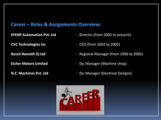 Career – Roles & Assignments Overview:
EFENP Automation Pvt. Ltd

- Director (from 2005 to present)

CVC Technologies Inc

- CEO (from 2002 to 2005)

Bosch Rexroth (I) Ltd

- Regional Manager (from 1996 to 2005)

Eicher Motors Limited

- Dy. Manager (Machine shop)

N.C. Machines Pvt. Ltd

- Dy. Manager (Electrical Designs)

 