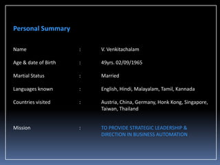 Personal Summary
Name

:

V. Venkitachalam

Age & date of Birth

:

49yrs. 02/09/1965

Martial Status

:

Married

Languages known

:

English, Hindi, Malayalam, Tamil, Kannada

Countries visited

:

Austria, China, Germany, Honk Kong, Singapore,
Taiwan, Thailand

Mission

:

TO PROVIDE STRATEGIC LEADERSHIP &
DIRECTION IN BUSINESS AUTOMATION

 
