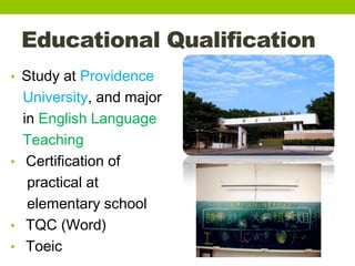 Educational Qualification
• Study at Providence
University, and major
in English Language
Teaching
• Certification of
practical at
elementary school
• TQC (Word)
• Toeic