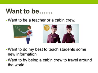 Want to be……
• Want to be a teacher or a cabin crew.
• Want to do my best to teach students some
new information
• Want to by being a cabin crew to travel around
the world
 