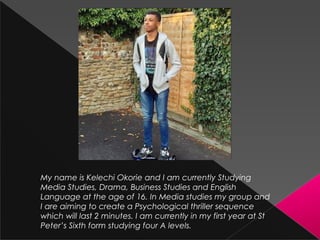 My name is Kelechi Okorie and I am currently Studying
Media Studies, Drama, Business Studies and English
Language at the age of 16. In Media studies my group and
I are aiming to create a Psychological thriller sequence
which will last 2 minutes. I am currently in my first year at St
Peter’s Sixth form studying four A levels.
 