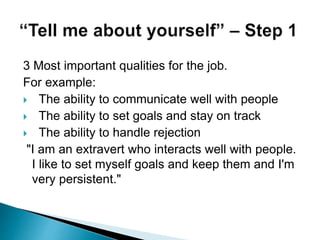 3 Most important qualities for the job.
For example:
 The ability to communicate well with people
 The ability to set goals and stay on track
 The ability to handle rejection
"I am an extravert who interacts well with people.
I like to set myself goals and keep them and I'm
very persistent."
 