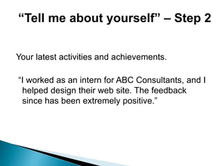 Your latest activities and achievements.
“I worked as an intern for ABC Consultants, and I
helped design their web site. The feedback
since has been extremely positive.”
“Tell me about yourself” – Step 2
 