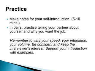  Make notes for your self-introduction. (5-10
mins.)
 In pairs, practise telling your partner about
yourself and why you want the job.
Remember to vary your speed, your intonation,
your volume. Be confident and keep the
interviewer’s interest. Support your introduction
with examples.
 