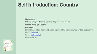 Self Introduction: Country
Questions:
Where are you from?/ Where do you come from?
Where were you born?
Answers:
I’m from …/ I hail from …/ I come from …/ My hometown is …/ I’m originally fr
om … (country)
I’m … (nationality)
I was born in …
 