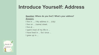 Introduce Yourself: Address
Question: Where do you live?/ What’s your address?
Answers:
I live in … / My address is … (city)
I live on … (name) street.
I live at …
I spent most of my life in …
I have lived in … for/ since …
I grew up in …
 