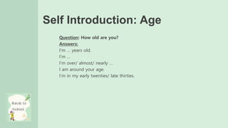 Self Introduction: Age
Question: How old are you?
Answers:
I’m … years old.
I’m …
I’m over/ almost/ nearly …
I am around your age.
I’m in my early twenties/ late thirties.
 