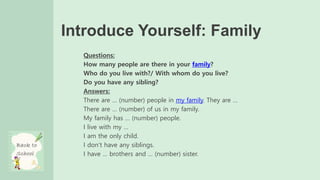 Introduce Yourself: Family
Questions:
How many people are there in your family?
Who do you live with?/ With whom do you live?
Do you have any sibling?
Answers:
There are … (number) people in my family. They are …
There are … (number) of us in my family.
My family has … (number) people.
I live with my …
I am the only child.
I don’t have any siblings.
I have … brothers and … (number) sister.
 