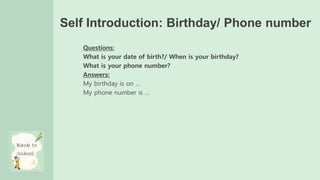 Self Introduction: Birthday/ Phone number
Questions:
What is your date of birth?/ When is your birthday?
What is your phone number?
Answers:
My birthday is on …
My phone number is …
 