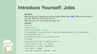Introduce Yourself: Jobs
Questions:
What do you do?/ What do you do for living?/ What’s your job?/ What sort of work do
you do?/ What line of work are you in?
What did you want to be when you grew up?
Answers:
I am a/ an …
I work as a/ an …
I work for (company) … as a/ an …
I’m unemployed./ I am out of work./ I have been made redundant./ I am between jobs.
I earn my living as a/ an …
I am looking for a job. / I am looking for work.
I’m retired.
I would like to be a/ an …/ I want to be a/ an …
I used to work as a/ an … at … (places)
I just started as … in the … department.
I work in/at a … (places)
I have been working in … (city) for … years.
 
