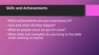 Skills and Achievements
• What achievements are you most proud of?
• How and when did they happen?
• What do people count on you for most?
• What skills and strengths do you bring to the table
when working on teams
 