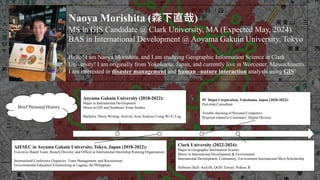Naoya Morishita (森下直哉)
MS in GIS Candidate @ Clark University, MA (Expected May, 2024)
BAS in International Development @ Aoyama Gakuin University, Tokyo
Hello! I am Naoya Morishita, and I am studying Geographic Information Science at Clark
University! I am originally from Yokohama, Japan, and currently live in Worcester, Massachusetts.
I am interested in disaster management and human –nature interaction analysis using GIS!
Aoyama Gakuin University (2018-2022):
Major in International Development
Minor in GIS and Southeast Asian Studies
Bachelor Thesis Writing: Activity Area Analysis Using Wi-Fi Log
Clark University (2022-2024):
Major in Geographic Information Science
Minor in International Development & Environment
International Development, Community, Environment International Merit Scholarship
Software Skill: ArcGIS, QGIS Terrset, Python, R
AIESEC in Aoyama Gakuin University, Tokyo, Japan (2018-2022):
Executive Board Team, Branch Director, and Officer at International Internship Running Organization
International Conference Organizer, Team Management, and Recruitment
Environmental Education Volunteering at Laguna, the Philippines
PC Depot Corporation, Yokohama, Japan (2020-2022):
Part-time Consultant
Trouble-shooting of Personal Computers
Proposal related to Customers’ Digital Devices
Brief Personal History
 