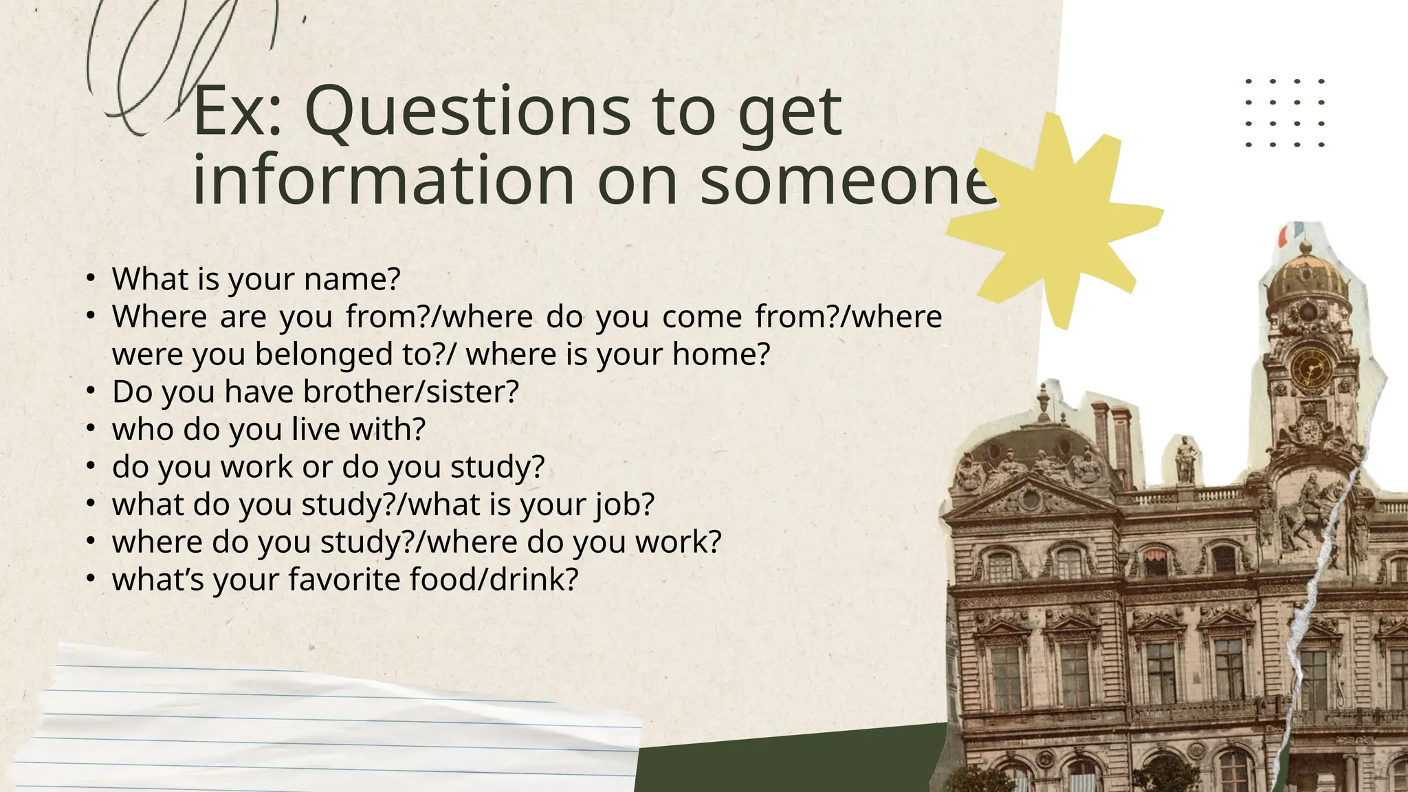 Ex: Questions to get
information on someone
• What is your name?
• Where are you from?/where do you come from?/where
were you belonged to?/ where is your home?
• Do you have brother/sister?
• who do you live with?
• do you work or do you study?
• what do you study?/what is your job?
• where do you study?/where do you work?
• what’s your favorite food/drink?
 