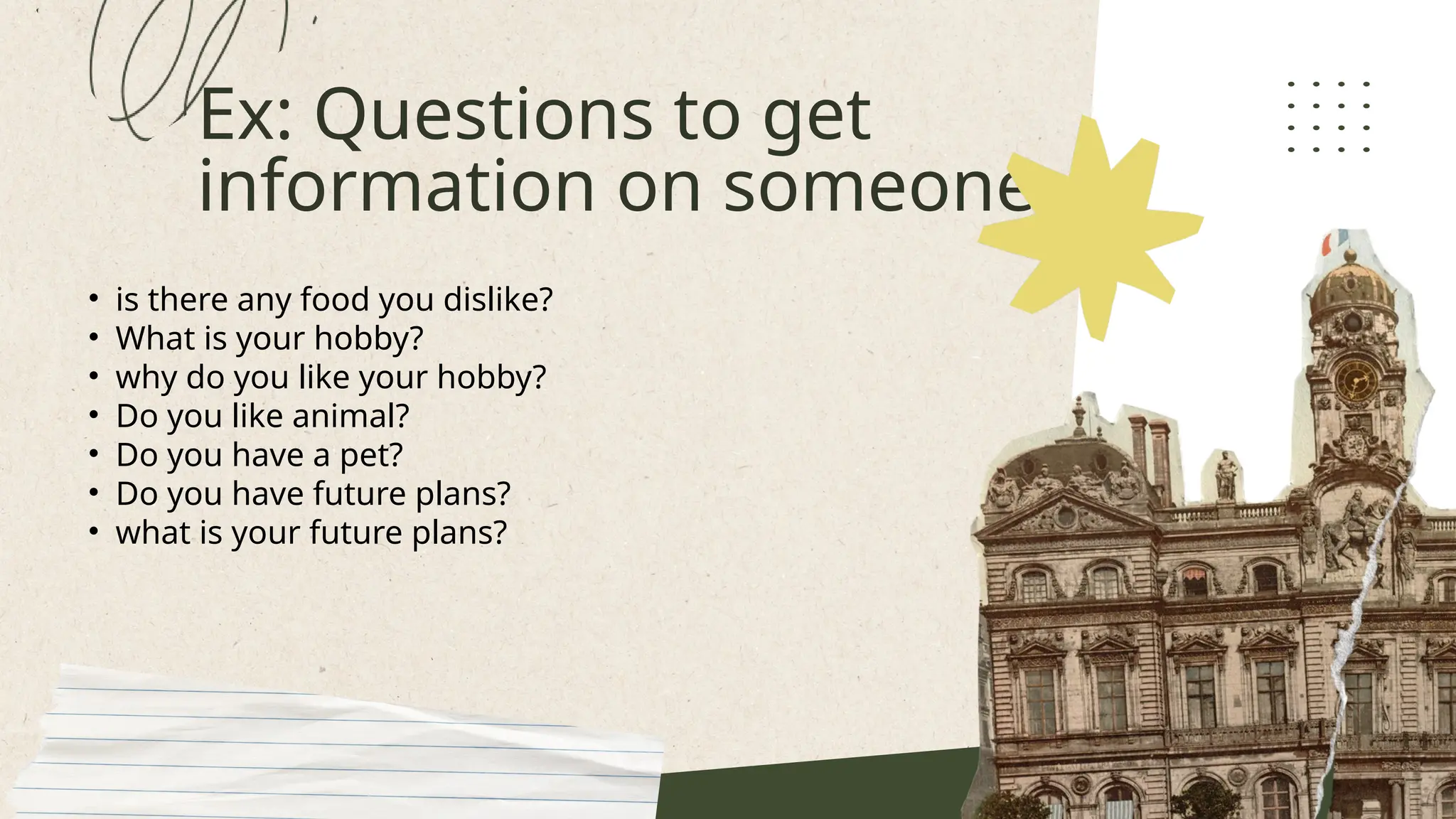 Ex: Questions to get
information on someone
• is there any food you dislike?
• What is your hobby?
• why do you like your hobby?
• Do you like animal?
• Do you have a pet?
• Do you have future plans?
• what is your future plans?
 