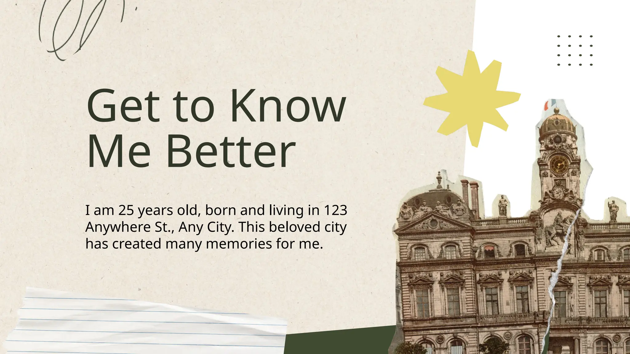 Get to Know
Me Better
I am 25 years old, born and living in 123
Anywhere St., Any City. This beloved city
has created many memories for me.
 