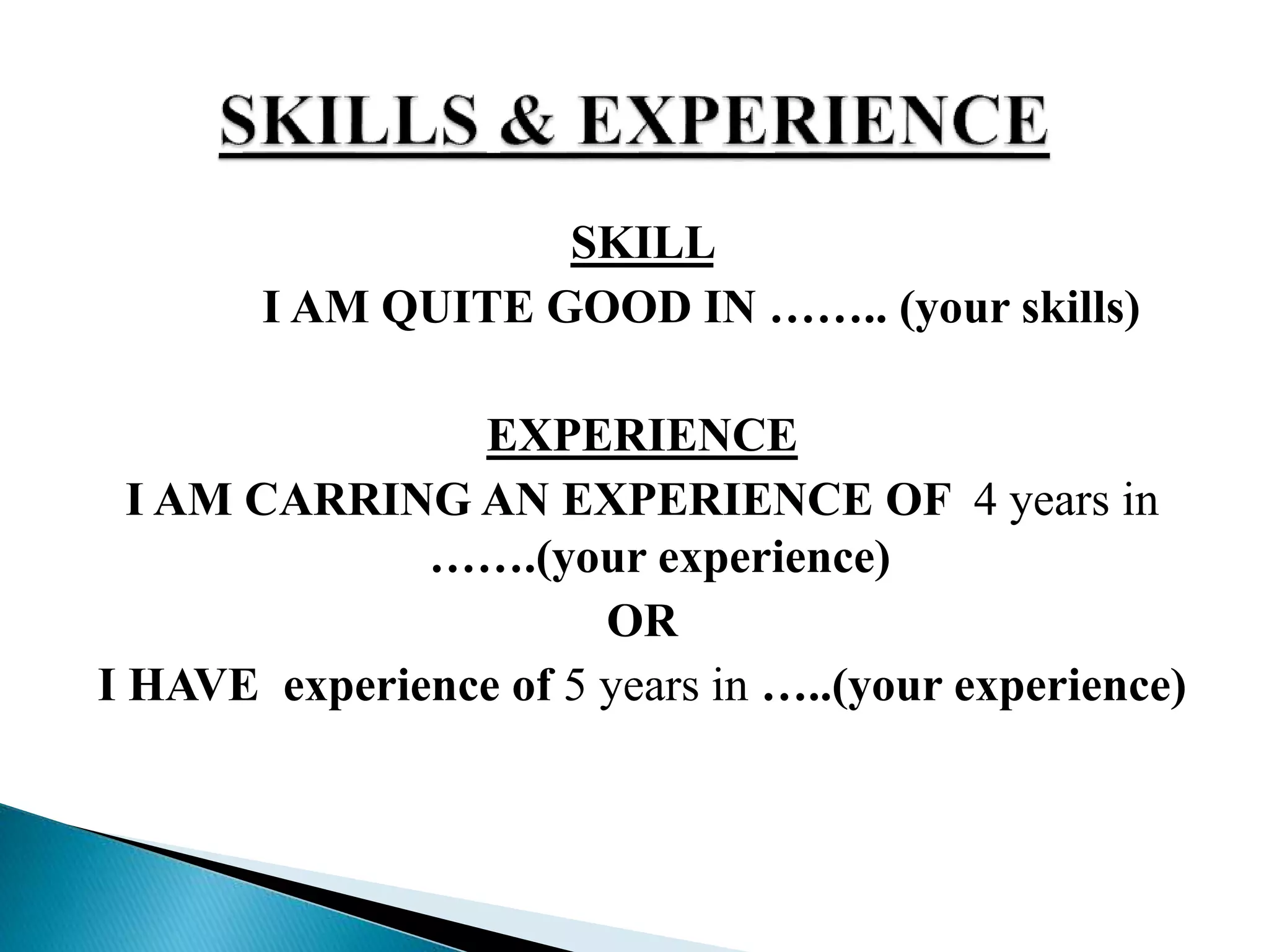 SKILL
I AM QUITE GOOD IN …….. (your skills)
EXPERIENCE
I AM CARRING AN EXPERIENCE OF 4 years in
…….(your experience)
OR
I HAVE experience of 5 years in …..(your experience)
 