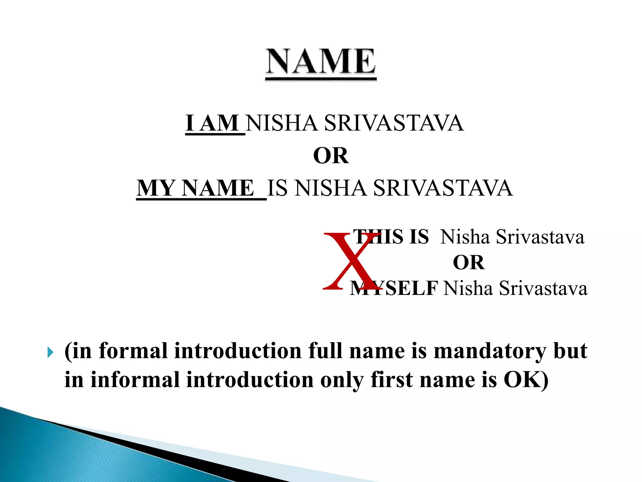 I AM NISHA SRIVASTAVA
OR
MY NAME IS NISHA SRIVASTAVA
 (in formal introduction full name is mandatory but
in informal introduction only first name is OK)
THIS IS Nisha Srivastava
OR
MYSELF Nisha SrivastavaX
 