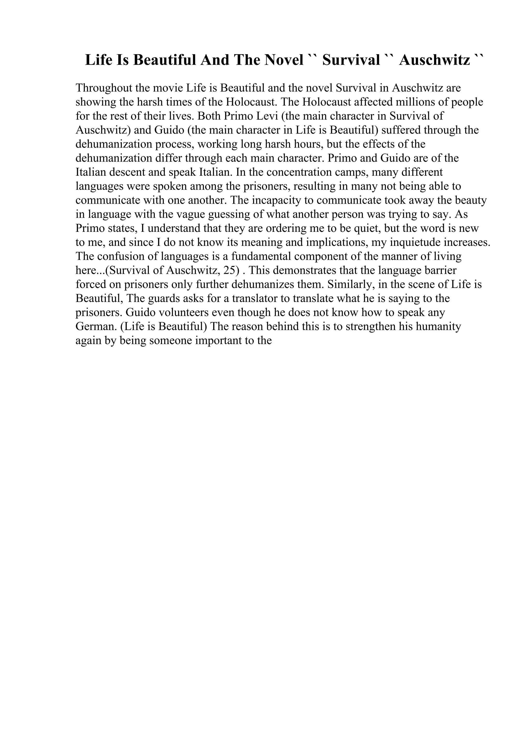 Life Is Beautiful And The Novel `` Survival `` Auschwitz ``
Throughout the movie Life is Beautiful and the novel Survival in Auschwitz are
showing the harsh times of the Holocaust. The Holocaust affected millions of people
for the rest of their lives. Both Primo Levi (the main character in Survival of
Auschwitz) and Guido (the main character in Life is Beautiful) suffered through the
dehumanization process, working long harsh hours, but the effects of the
dehumanization differ through each main character. Primo and Guido are of the
Italian descent and speak Italian. In the concentration camps, many different
languages were spoken among the prisoners, resulting in many not being able to
communicate with one another. The incapacity to communicate took away the beauty
in language with the vague guessing of what another person was trying to say. As
Primo states, I understand that they are ordering me to be quiet, but the word is new
to me, and since I do not know its meaning and implications, my inquietude increases.
The confusion of languages is a fundamental component of the manner of living
here...(Survival of Auschwitz, 25) . This demonstrates that the language barrier
forced on prisoners only further dehumanizes them. Similarly, in the scene of Life is
Beautiful, The guards asks for a translator to translate what he is saying to the
prisoners. Guido volunteers even though he does not know how to speak any
German. (Life is Beautiful) The reason behind this is to strengthen his humanity
again by being someone important to the
 