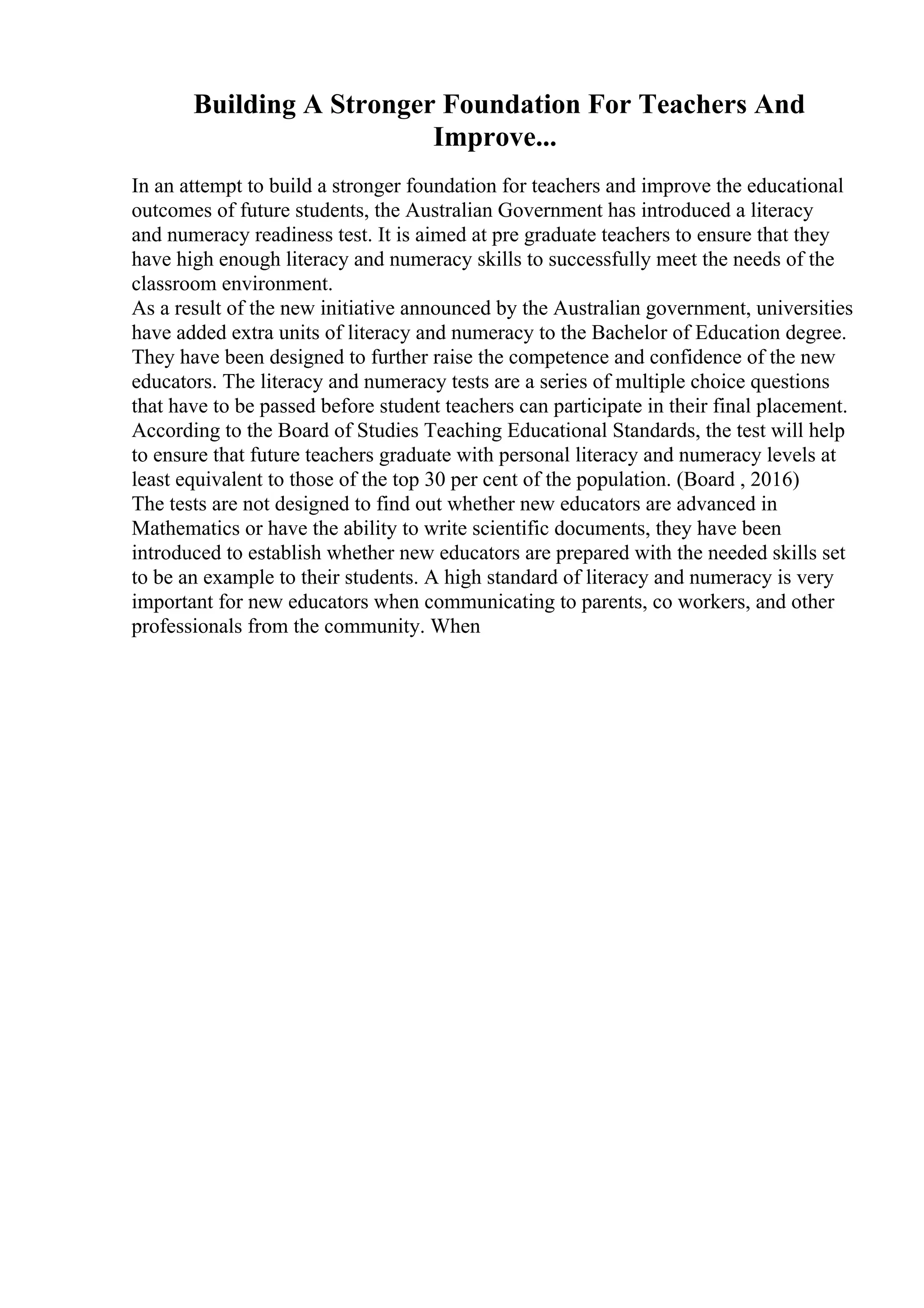 Building A Stronger Foundation For Teachers And
Improve...
In an attempt to build a stronger foundation for teachers and improve the educational
outcomes of future students, the Australian Government has introduced a literacy
and numeracy readiness test. It is aimed at pre graduate teachers to ensure that they
have high enough literacy and numeracy skills to successfully meet the needs of the
classroom environment.
As a result of the new initiative announced by the Australian government, universities
have added extra units of literacy and numeracy to the Bachelor of Education degree.
They have been designed to further raise the competence and confidence of the new
educators. The literacy and numeracy tests are a series of multiple choice questions
that have to be passed before student teachers can participate in their final placement.
According to the Board of Studies Teaching Educational Standards, the test will help
to ensure that future teachers graduate with personal literacy and numeracy levels at
least equivalent to those of the top 30 per cent of the population. (Board , 2016)
The tests are not designed to find out whether new educators are advanced in
Mathematics or have the ability to write scientific documents, they have been
introduced to establish whether new educators are prepared with the needed skills set
to be an example to their students. A high standard of literacy and numeracy is very
important for new educators when communicating to parents, co workers, and other
professionals from the community. When
 