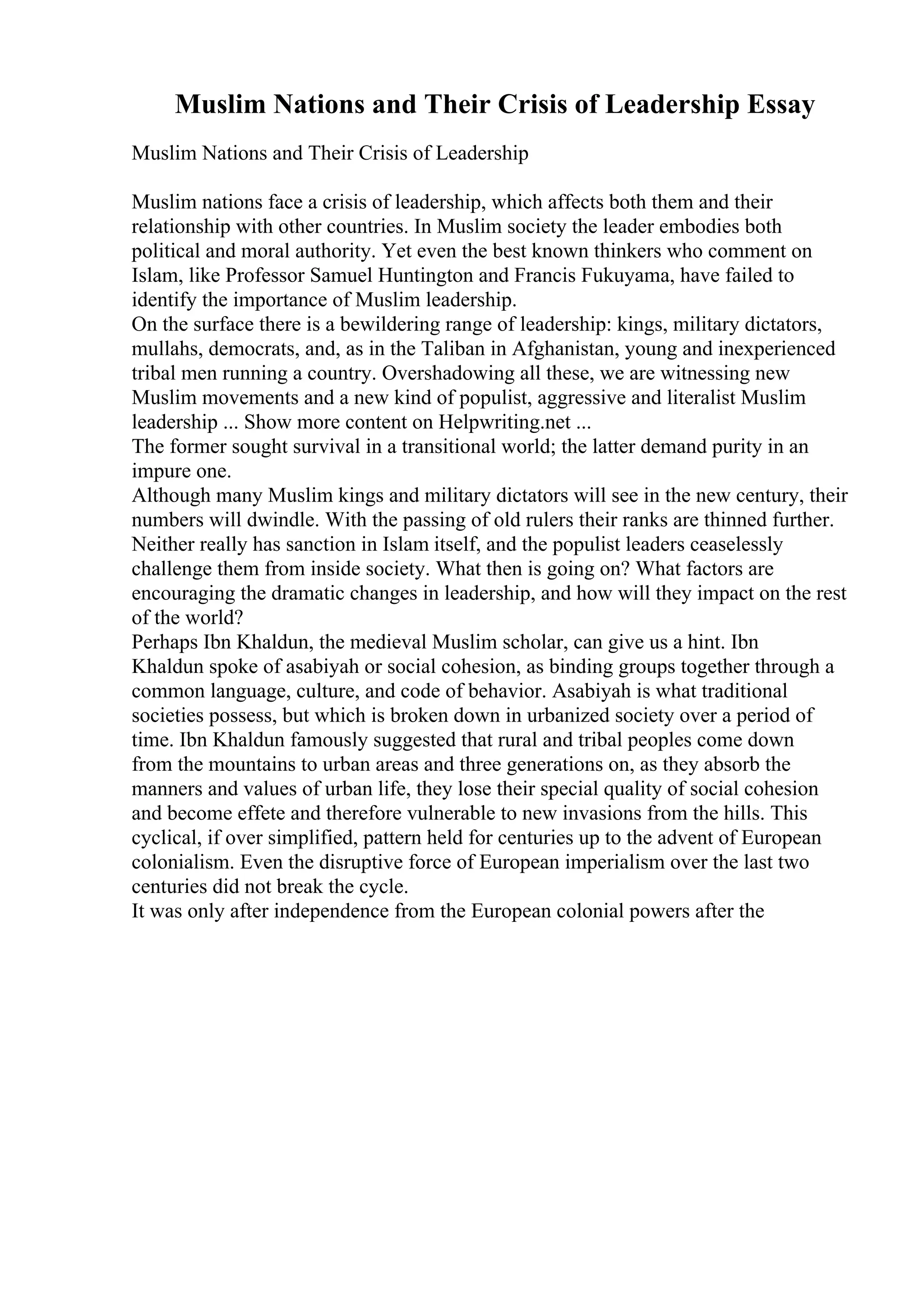 Muslim Nations and Their Crisis of Leadership Essay
Muslim Nations and Their Crisis of Leadership
Muslim nations face a crisis of leadership, which affects both them and their
relationship with other countries. In Muslim society the leader embodies both
political and moral authority. Yet even the best known thinkers who comment on
Islam, like Professor Samuel Huntington and Francis Fukuyama, have failed to
identify the importance of Muslim leadership.
On the surface there is a bewildering range of leadership: kings, military dictators,
mullahs, democrats, and, as in the Taliban in Afghanistan, young and inexperienced
tribal men running a country. Overshadowing all these, we are witnessing new
Muslim movements and a new kind of populist, aggressive and literalist Muslim
leadership ... Show more content on Helpwriting.net ...
The former sought survival in a transitional world; the latter demand purity in an
impure one.
Although many Muslim kings and military dictators will see in the new century, their
numbers will dwindle. With the passing of old rulers their ranks are thinned further.
Neither really has sanction in Islam itself, and the populist leaders ceaselessly
challenge them from inside society. What then is going on? What factors are
encouraging the dramatic changes in leadership, and how will they impact on the rest
of the world?
Perhaps Ibn Khaldun, the medieval Muslim scholar, can give us a hint. Ibn
Khaldun spoke of asabiyah or social cohesion, as binding groups together through a
common language, culture, and code of behavior. Asabiyah is what traditional
societies possess, but which is broken down in urbanized society over a period of
time. Ibn Khaldun famously suggested that rural and tribal peoples come down
from the mountains to urban areas and three generations on, as they absorb the
manners and values of urban life, they lose their special quality of social cohesion
and become effete and therefore vulnerable to new invasions from the hills. This
cyclical, if over simplified, pattern held for centuries up to the advent of European
colonialism. Even the disruptive force of European imperialism over the last two
centuries did not break the cycle.
It was only after independence from the European colonial powers after the
 