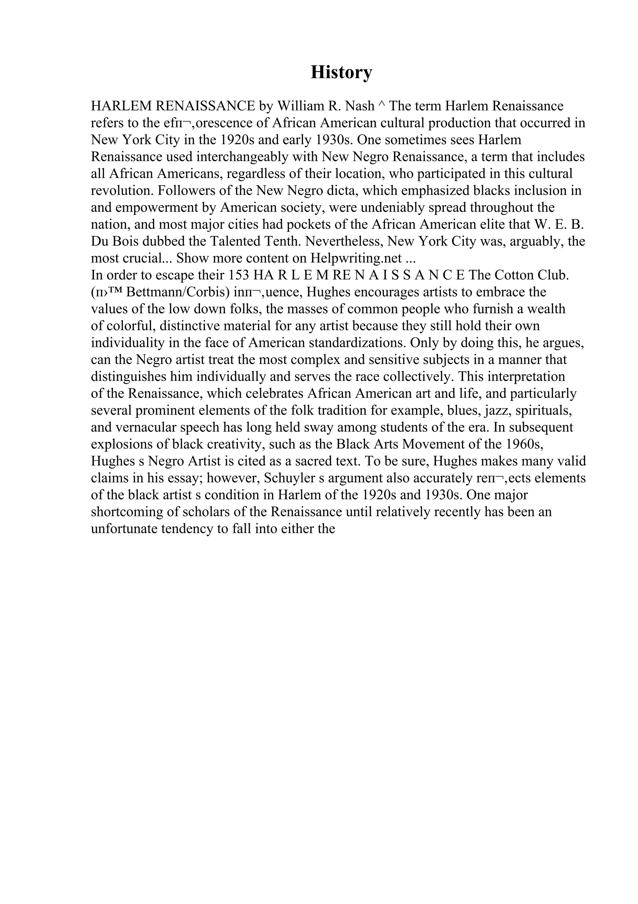History
HARLEM RENAISSANCE by William R. Nash ^ The term Harlem Renaissance
refers to the efп¬‚orescence of African American cultural production that occurred in
New York City in the 1920s and early 1930s. One sometimes sees Harlem
Renaissance used interchangeably with New Negro Renaissance, a term that includes
all African Americans, regardless of their location, who participated in this cultural
revolution. Followers of the New Negro dicta, which emphasized blacks inclusion in
and empowerment by American society, were undeniably spread throughout the
nation, and most major cities had pockets of the African American elite that W. E. B.
Du Bois dubbed the Talented Tenth. Nevertheless, New York City was, arguably, the
most crucial... Show more content on Helpwriting.net ...
In order to escape their 153 HA R L E M RE N A I S S A N C E The Cotton Club.
(п›™ Bettmann/Corbis) inп¬‚uence, Hughes encourages artists to embrace the
values of the low down folks, the masses of common people who furnish a wealth
of colorful, distinctive material for any artist because they still hold their own
individuality in the face of American standardizations. Only by doing this, he argues,
can the Negro artist treat the most complex and sensitive subjects in a manner that
distinguishes him individually and serves the race collectively. This interpretation
of the Renaissance, which celebrates African American art and life, and particularly
several prominent elements of the folk tradition for example, blues, jazz, spirituals,
and vernacular speech has long held sway among students of the era. In subsequent
explosions of black creativity, such as the Black Arts Movement of the 1960s,
Hughes s Negro Artist is cited as a sacred text. To be sure, Hughes makes many valid
claims in his essay; however, Schuyler s argument also accurately reп¬‚ects elements
of the black artist s condition in Harlem of the 1920s and 1930s. One major
shortcoming of scholars of the Renaissance until relatively recently has been an
unfortunate tendency to fall into either the
 