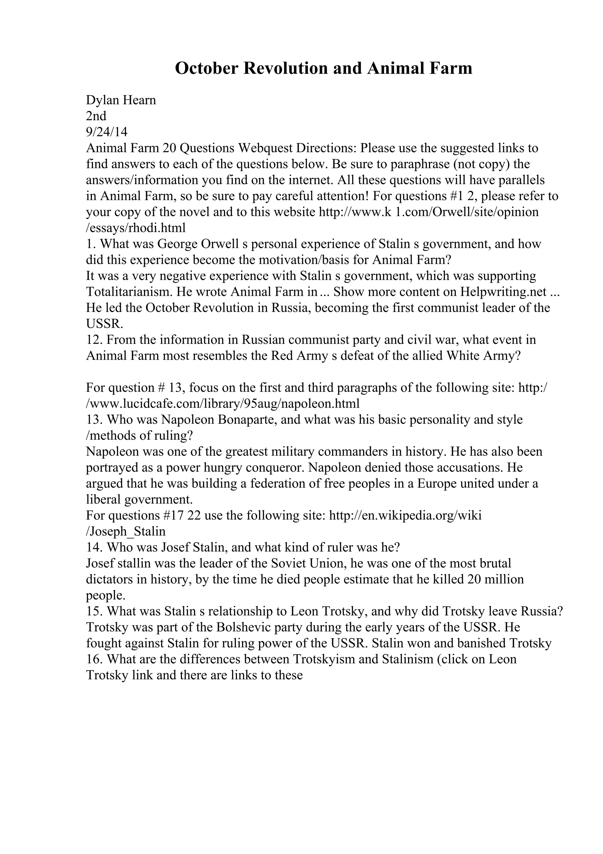 October Revolution and Animal Farm
Dylan Hearn
2nd
9/24/14
Animal Farm 20 Questions Webquest Directions: Please use the suggested links to
find answers to each of the questions below. Be sure to paraphrase (not copy) the
answers/information you find on the internet. All these questions will have parallels
in Animal Farm, so be sure to pay careful attention! For questions #1 2, please refer to
your copy of the novel and to this website http://www.k 1.com/Orwell/site/opinion
/essays/rhodi.html
1. What was George Orwell s personal experience of Stalin s government, and how
did this experience become the motivation/basis for Animal Farm?
It was a very negative experience with Stalin s government, which was supporting
Totalitarianism. He wrote Animal Farm in... Show more content on Helpwriting.net ...
He led the October Revolution in Russia, becoming the first communist leader of the
USSR.
12. From the information in Russian communist party and civil war, what event in
Animal Farm most resembles the Red Army s defeat of the allied White Army?
For question # 13, focus on the first and third paragraphs of the following site: http:/
/www.lucidcafe.com/library/95aug/napoleon.html
13. Who was Napoleon Bonaparte, and what was his basic personality and style
/methods of ruling?
Napoleon was one of the greatest military commanders in history. He has also been
portrayed as a power hungry conqueror. Napoleon denied those accusations. He
argued that he was building a federation of free peoples in a Europe united under a
liberal government.
For questions #17 22 use the following site: http://en.wikipedia.org/wiki
/Joseph_Stalin
14. Who was Josef Stalin, and what kind of ruler was he?
Josef stallin was the leader of the Soviet Union, he was one of the most brutal
dictators in history, by the time he died people estimate that he killed 20 million
people.
15. What was Stalin s relationship to Leon Trotsky, and why did Trotsky leave Russia?
Trotsky was part of the Bolshevic party during the early years of the USSR. He
fought against Stalin for ruling power of the USSR. Stalin won and banished Trotsky
16. What are the differences between Trotskyism and Stalinism (click on Leon
Trotsky link and there are links to these
 