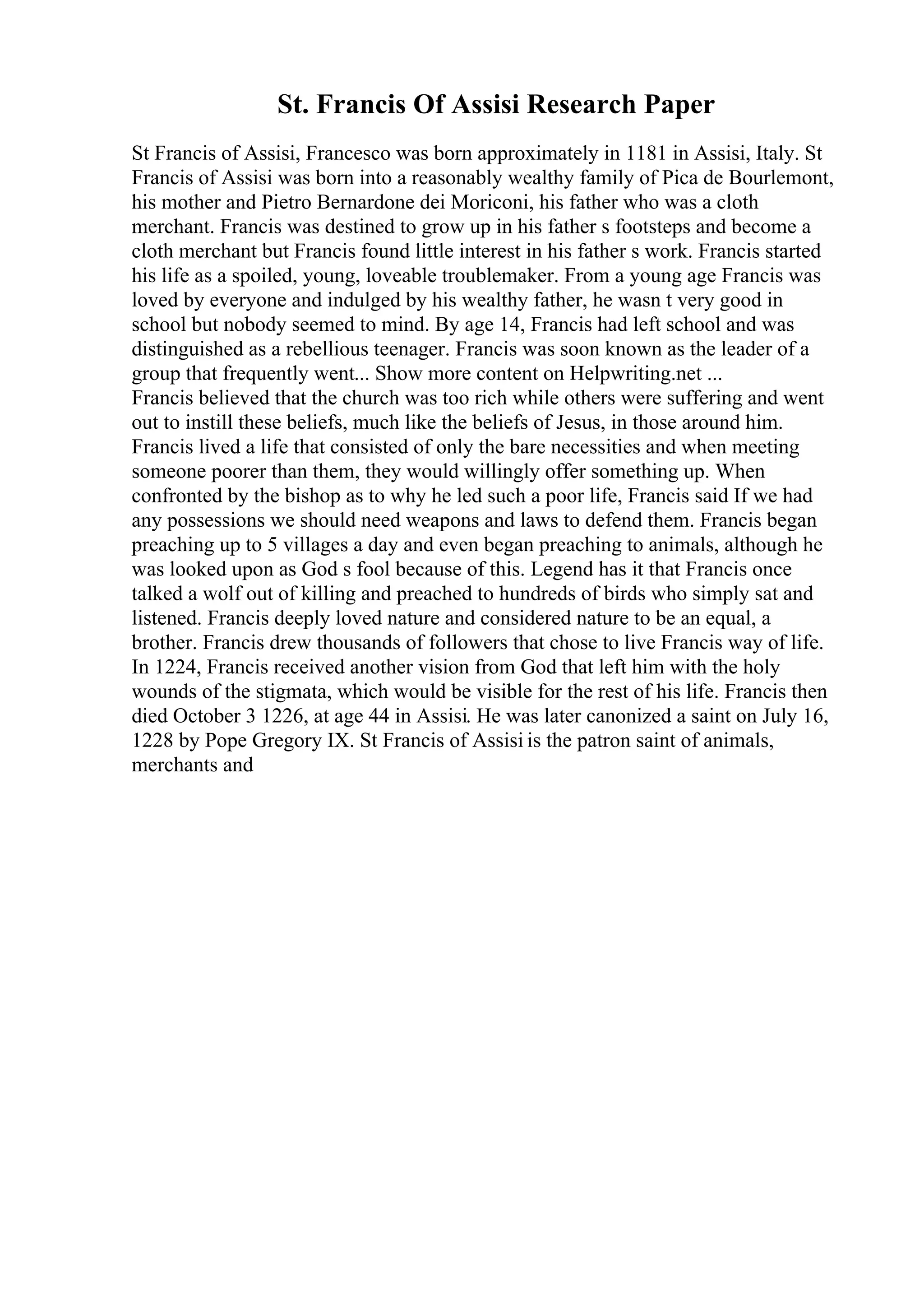 St. Francis Of Assisi Research Paper
St Francis of Assisi, Francesco was born approximately in 1181 in Assisi, Italy. St
Francis of Assisi was born into a reasonably wealthy family of Pica de Bourlemont,
his mother and Pietro Bernardone dei Moriconi, his father who was a cloth
merchant. Francis was destined to grow up in his father s footsteps and become a
cloth merchant but Francis found little interest in his father s work. Francis started
his life as a spoiled, young, loveable troublemaker. From a young age Francis was
loved by everyone and indulged by his wealthy father, he wasn t very good in
school but nobody seemed to mind. By age 14, Francis had left school and was
distinguished as a rebellious teenager. Francis was soon known as the leader of a
group that frequently went... Show more content on Helpwriting.net ...
Francis believed that the church was too rich while others were suffering and went
out to instill these beliefs, much like the beliefs of Jesus, in those around him.
Francis lived a life that consisted of only the bare necessities and when meeting
someone poorer than them, they would willingly offer something up. When
confronted by the bishop as to why he led such a poor life, Francis said If we had
any possessions we should need weapons and laws to defend them. Francis began
preaching up to 5 villages a day and even began preaching to animals, although he
was looked upon as God s fool because of this. Legend has it that Francis once
talked a wolf out of killing and preached to hundreds of birds who simply sat and
listened. Francis deeply loved nature and considered nature to be an equal, a
brother. Francis drew thousands of followers that chose to live Francis way of life.
In 1224, Francis received another vision from God that left him with the holy
wounds of the stigmata, which would be visible for the rest of his life. Francis then
died October 3 1226, at age 44 in Assisi. He was later canonized a saint on July 16,
1228 by Pope Gregory IX. St Francis of Assisi is the patron saint of animals,
merchants and
 
